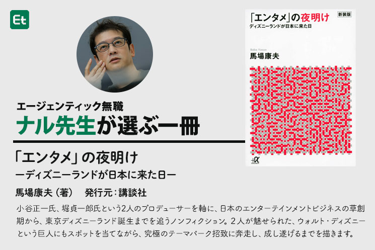 馬場康夫著、講談社発行の書籍『「エンタメ」の夜明け ディズニーランドが日本に来た日』の概要紹介バナー。ナル先生が選ぶ座右の書として、小谷正一氏と堀貞一郎氏という2人のプロデューサーを軸に、ウォルト・ディズニーという巨人にスポットを当てながら、東京ディズニーランド誕生の裏側や究極のテーマパーク誘致に奔走し成し遂げるまでのノンフィクションであることについて書かれている。