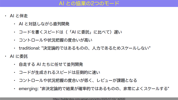 AIとの協業の二つのモードを解説したスライド。「AIと伴走」は「AIと対話しながら直列開発」「コードを書くスピードは（「AIに委託」に比べて）遅い」「コントロールや状況把握の度合いが高い」「traditional:：決定論的ではあるものの、人力であるためスケールしない」とされている。一方で「AIに委託」には「自走するAIたちに任せて並列開発」「コードが生成されるスピードは圧倒的に速い」「コントロールや状況把握の度合いが低く、レビューが課題となる」「emerging：非決定論的で結果が確率的ではあるものの、非常によくスケールする」とされている